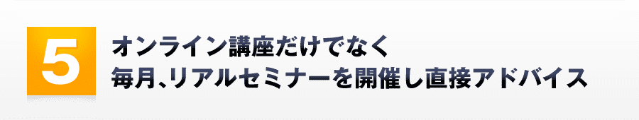5．オンライン講座だけでなく毎月、リアルセミナーを開催し直接アドバイス